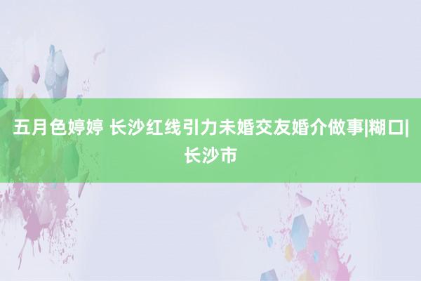 五月色婷婷 长沙红线引力未婚交友婚介做事|糊口|长沙市