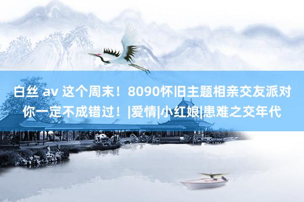 白丝 av 这个周末！8090怀旧主题相亲交友派对你一定不成错过！|爱情|小红娘|患难之交年代