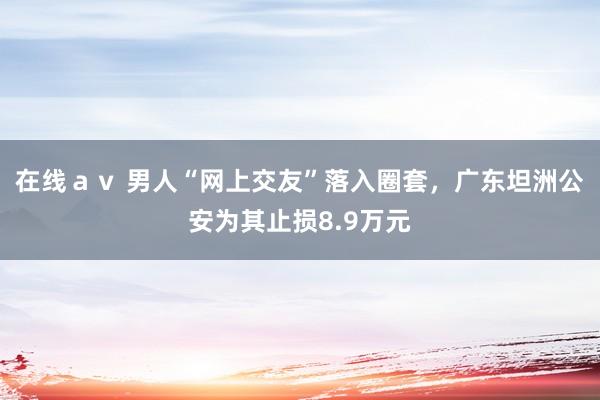 在线ａｖ 男人“网上交友”落入圈套，广东坦洲公安为其止损8.9万元