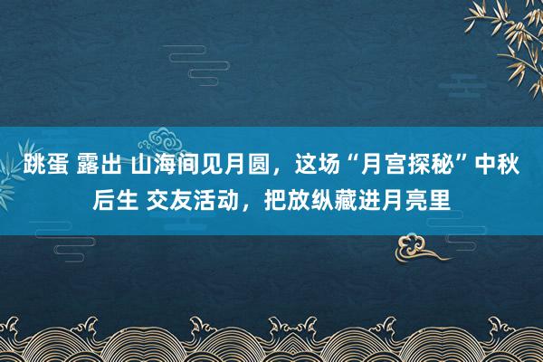 跳蛋 露出 山海间见月圆，这场“月宫探秘”中秋后生 交友活动，把放纵藏进月亮里