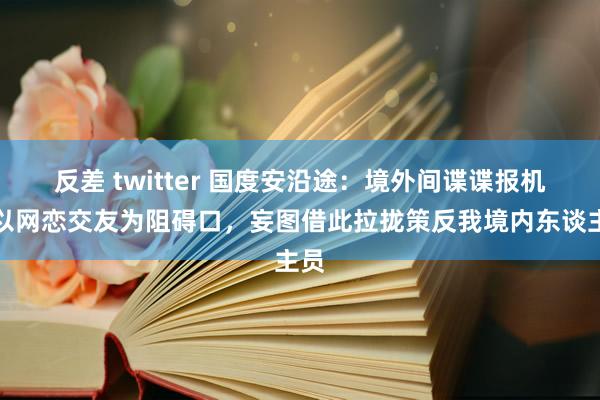 反差 twitter 国度安沿途：境外间谍谍报机关以网恋交友为阻碍口，妄图借此拉拢策反我境内东谈主员