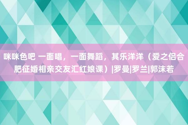 咪咪色吧 一面唱，一面舞蹈，其乐洋洋（爱之侣合肥征婚相亲交友汇红娘课）|罗曼|罗兰|郭沫若