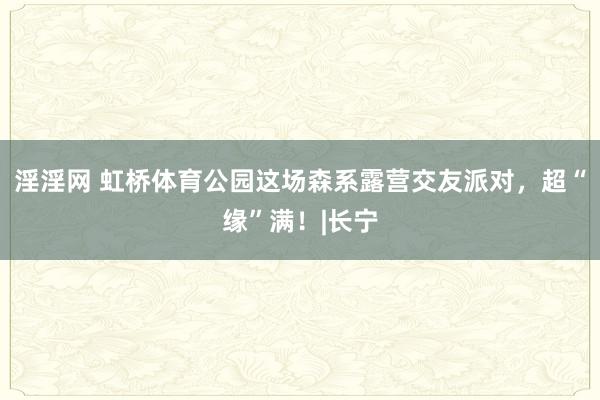 淫淫网 虹桥体育公园这场森系露营交友派对，超“缘”满！|长宁