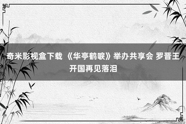 奇米影视盒下载 《华亭鹤唳》举办共享会 罗晋王开国再见落泪