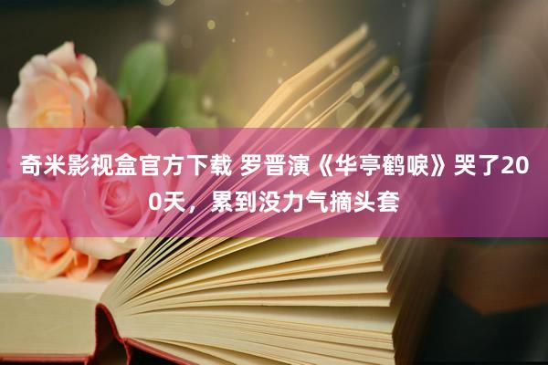 奇米影视盒官方下载 罗晋演《华亭鹤唳》哭了200天，累到没力气摘头套