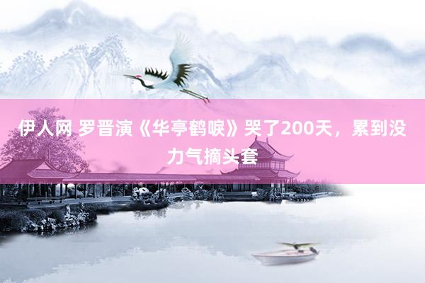 伊人网 罗晋演《华亭鹤唳》哭了200天，累到没力气摘头套