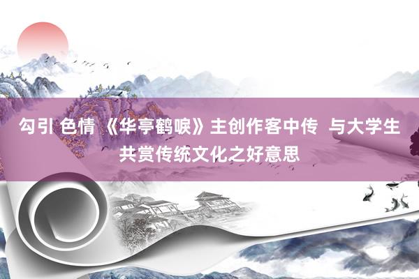 勾引 色情 《华亭鹤唳》主创作客中传  与大学生共赏传统文化之好意思