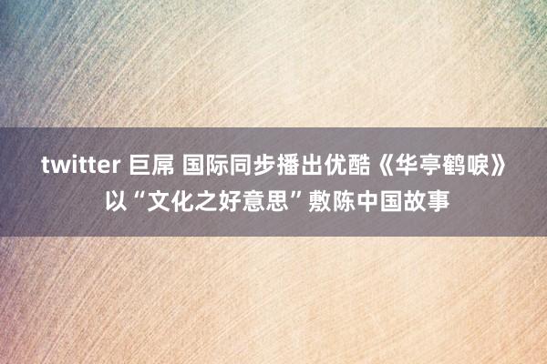 twitter 巨屌 国际同步播出优酷《华亭鹤唳》 以“文化之好意思”敷陈中国故事