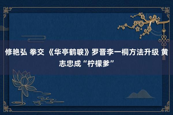 修艳弘 拳交 《华亭鹤唳》罗晋李一桐方法升级 黄志忠成“柠檬爹”