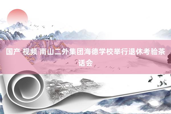 国产 视频 南山二外集团海德学校举行退休考验茶话会