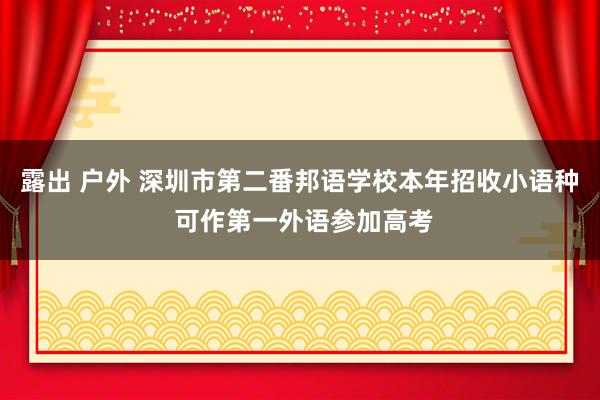 露出 户外 深圳市第二番邦语学校本年招收小语种 可作第一外语参加高考