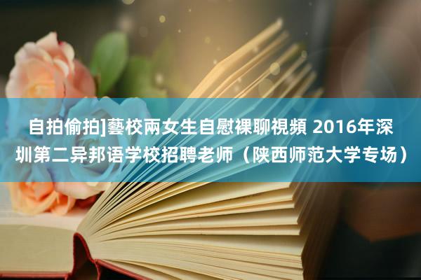 自拍偷拍]藝校兩女生自慰裸聊視頻 2016年深圳第二异邦语学校招聘老师（陕西师范大学专场）