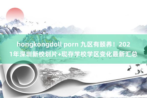 hongkongdoll porn 九区有颐养！2021年深圳新校划片+现存学校学区变化最新汇总