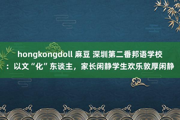 hongkongdoll 麻豆 深圳第二番邦语学校：以文“化”东谈主，家长闲静学生欢乐敦厚闲静