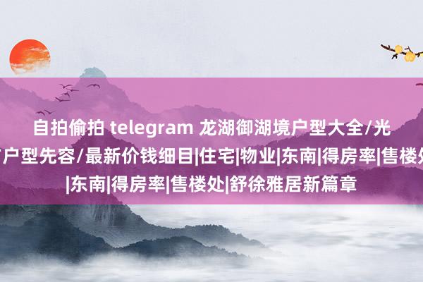 自拍偷拍 telegram 龙湖御湖境户型大全/光明龙湖御湖境官方户型先容/最新价钱细目|住宅|物业|东南|得房率|售楼处|舒徐雅居新篇章