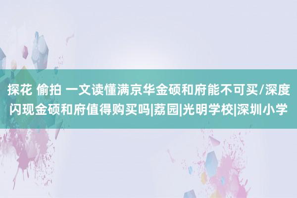 探花 偷拍 一文读懂满京华金硕和府能不可买/深度闪现金硕和府值得购买吗|荔园|光明学校|深圳小学