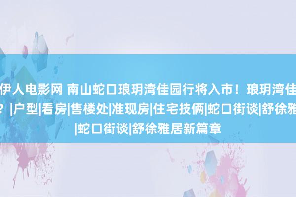 伊人电影网 南山蛇口琅玥湾佳园行将入市！琅玥湾佳园奈何样？|户型|看房|售楼处|准现房|住宅技俩|蛇口街谈|舒徐雅居新篇章