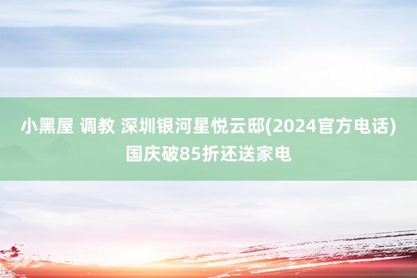 小黑屋 调教 深圳银河星悦云邸(2024官方电话)国庆破85折还送家电