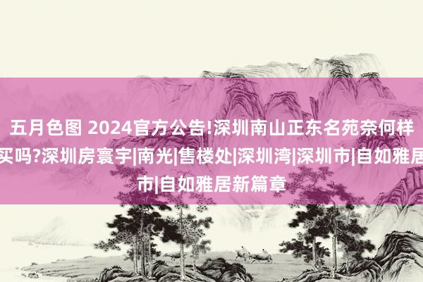 五月色图 2024官方公告!深圳南山正东名苑奈何样？值得买吗?深圳房寰宇|南光|售楼处|深圳湾|深圳市|自如雅居新篇章