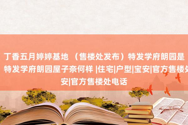 丁香五月婷婷基地 （售楼处发布）特发学府朗园是精装，特发学府朗园屋子奈何样 |住宅|户型|宝安|官方售楼处电话