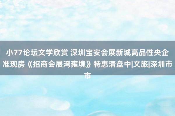 小77论坛文学欣赏 深圳宝安会展新城高品性央企准现房《招商会展湾雍境》特惠清盘中|文旅|深圳市